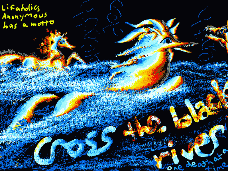 I'm a horse-spirit swimming a black river, a big-eyed mare behind me. Ahead's a skeletal horse--the gatekeeper? Scrawled on the night: 'Lifaholics Anonymous has a motto: cross the black river one death at a time.'