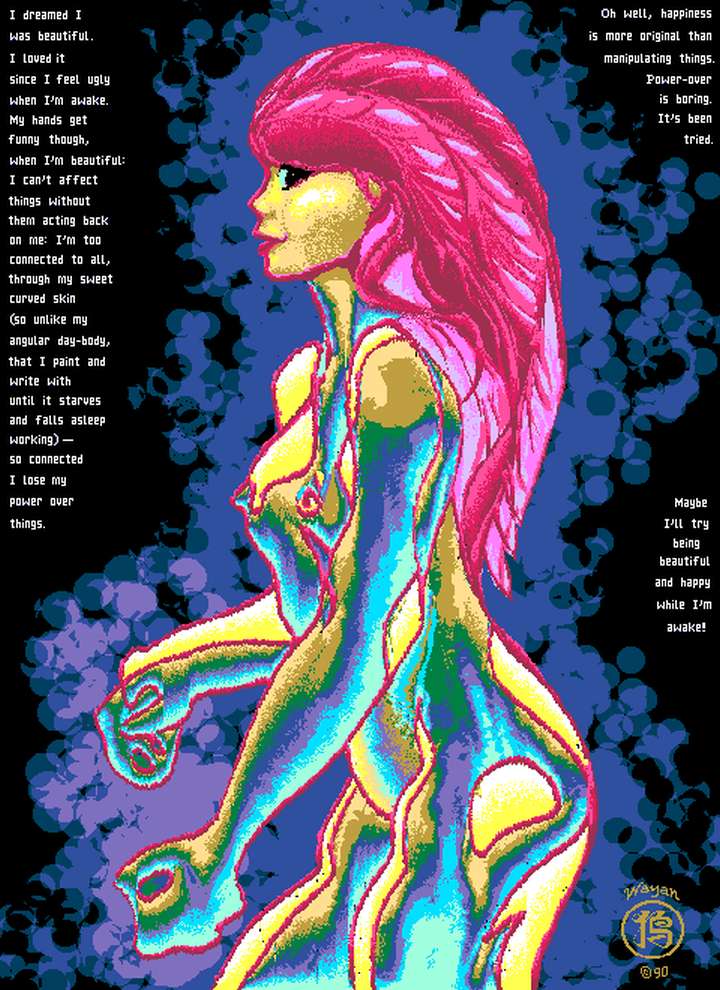 I dreamed I was beautiful. I loved it since I feel ugly when I'm awake. My hands get funny though, when I'm pretty: I can't affect things without them acting back on me: I'm so linked to it all, through my sweet curved skin (so unlike my angular day-body) that I lose my power over things. Oh well, joy is better than manipulation. Power-over is boring. It's been tried. Maybe I'll try being beautiful and happy when I'm awake!