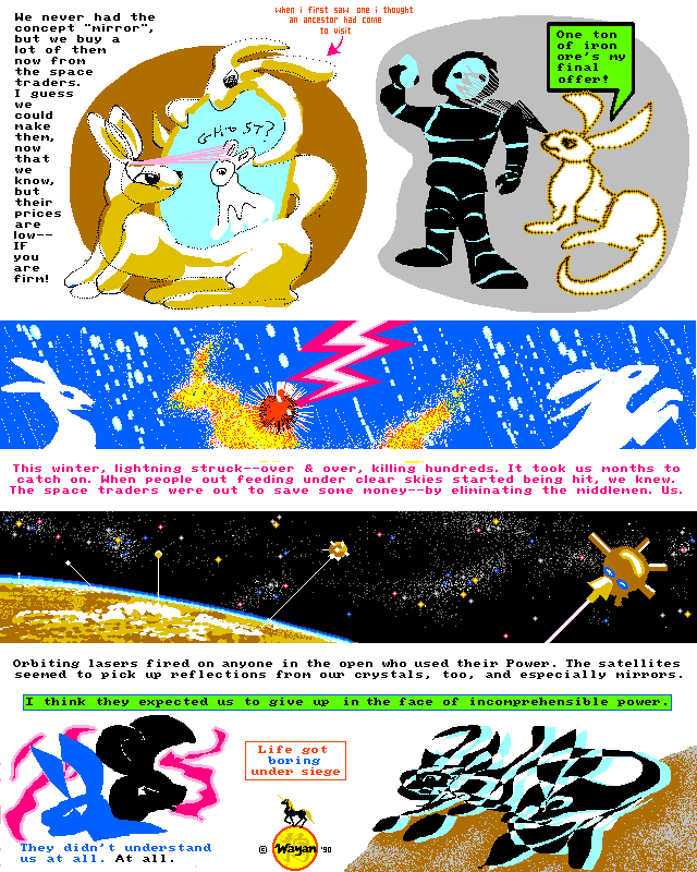 Rabbit World, Page 2: We never had the concept 'mirror,' but we buy a lot of them now from the space traders. When I first saw one, I thought an ancestor had come to visit. I guess we could make mirrors, now that we know, but the aliens' prices are low--if you're firm! Only a ton of iron ore for a hand mirror... Now, this last winter lightning struck hundreds of our people. Hundreds! It took us months to catch on. When people out feeding under clear skies started being hit, we knew. The space traders were out to save some money--by eliminating the middlemen. Us. Orbiting lasers fired on anyone in the open who used their Power. The satellites seemd to pick up reflections from our crystals, too, and especially mirrors. Their mirrors. You know, I think they expected us to give up in the face of their godlike, incomprehensible power. They didn't know us at all!