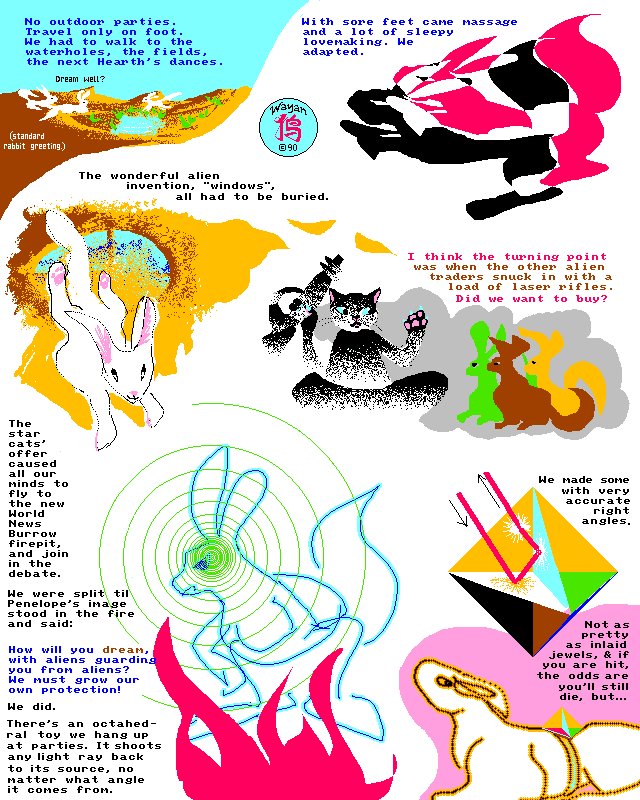 Rabbit World, Page 3: We adapted. Life was dull, under siege. The wonderful alien invention, 'windows', all had to be buried to block laserfire. No outdoor parties, travel only on foot--we had to walk to the waterholes, the fields, the next Hearth's dances. Oh, well, we met in passing more, greeting the neighbors with 'Dream well?' (our Rabbit hello). With sore feet came massage and lots of sleepy lovemaking... I think the turning point was when the other alien traders snuck in with a load of laser rifles. Did we want to buy? The star cats' offer caused all our minds to fly to the new World News Burrow firepit, and join in the debate. We were split till the soul of Penelope the Outspoken leapt into the fire and said 'How will you dream, with aliens guarding you from aliens? We must grow our own protection!' And we did. There's an octahedral toy we hang up at parties--it shoots any light ray back to its source, no matter what angle it comes from. We started wearing octahedrons with very accurate right angles. Not as pretty as inlaid jewels, and if you're hit, your survival odds are poor, but...