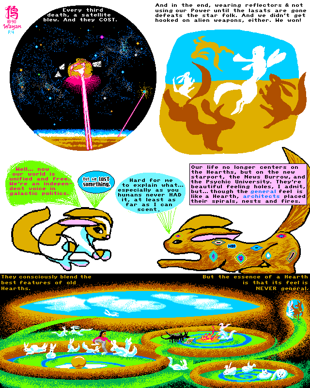Rabbit World, Page 4: with every third death, a satellite blew. And they COST! So, in the end, wearing reflectors and not using our Power until the lasats are all gone defeated the star folk. And we didn't get hooked on alien weapons! We WON! So... now our world is unified and free. We're an independent voice in galactic politics. But we lost something. Hard for me to explain it... especially since you humans never HAD it, as far as I can smell. Our life no longer centers on the Hearths, but on the new starport, the News Burrow, and the Psychic University. They're beautiful feeling holes, I admit, but though the GENERAL feel is like a Hearth, ARCHITECTS placed their spirals, nests and fires. They consciously blend the best features of old Hearths. But the essence of a Hearth is that its feel is NEVER general.