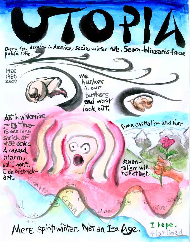 painting with words: 'UTOPIA! Every few decades in America, social winter falls. Scorn-blizzards freeze public life. 1900, 1950, 2000. We hunker in our bunkers and won't look out. Art in wintertime--MY time--is one long shriek at what's denied. A needed alarm, but I won't. Sick of shriek-art. Even capitalism and fundamentalism will melt at last. Mere spirit-winter, not an Ice Age... I hope.'